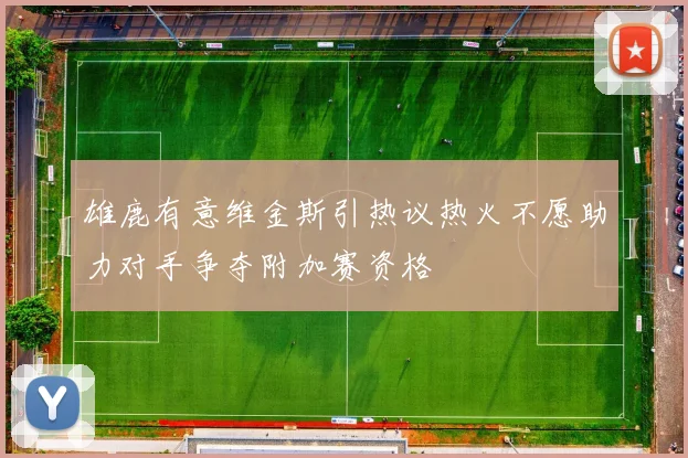 雄鹿有意维金斯引热议热火不愿助力对手争夺附加赛资格