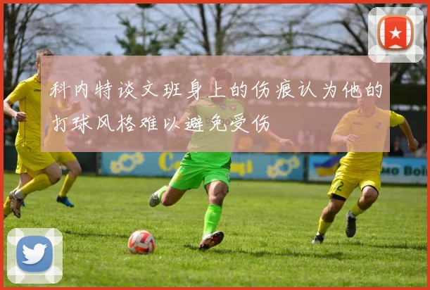 科内特谈文班身上的伤痕认为他的打球风格难以避免受伤