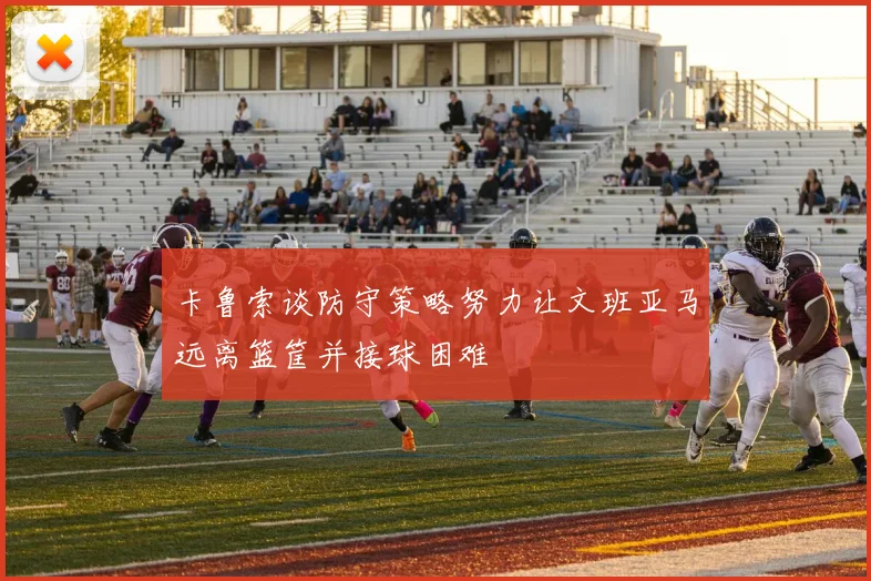 卡鲁索谈防守策略努力让文班亚马远离篮筐并接球困难