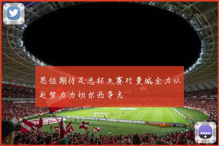 恩佐期待足总杯决赛对曼城全力以赴努力为切尔西争光