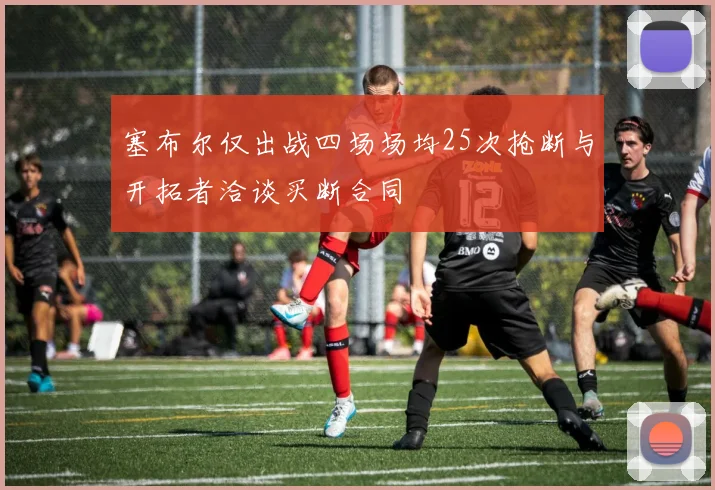 塞布尔仅出战四场场均25次抢断与开拓者洽谈买断合同