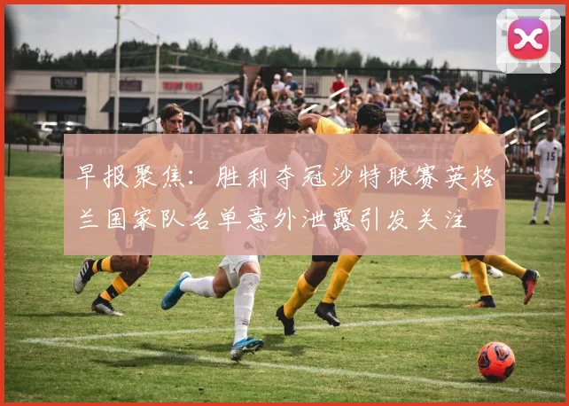 早报聚焦：胜利夺冠沙特联赛英格兰国家队名单意外泄露引发关注