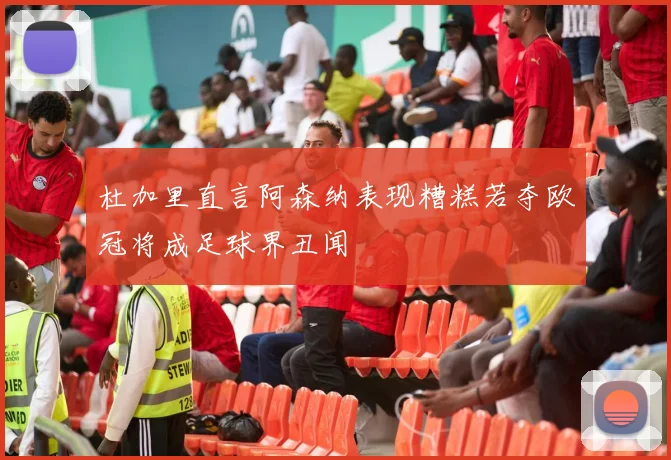 杜加里直言阿森纳表现糟糕若夺欧冠将成足球界丑闻