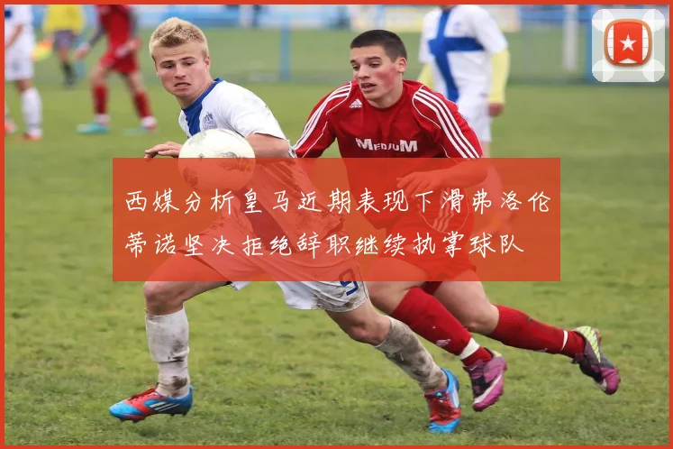 西媒分析皇马近期表现下滑弗洛伦蒂诺坚决拒绝辞职继续执掌球队
