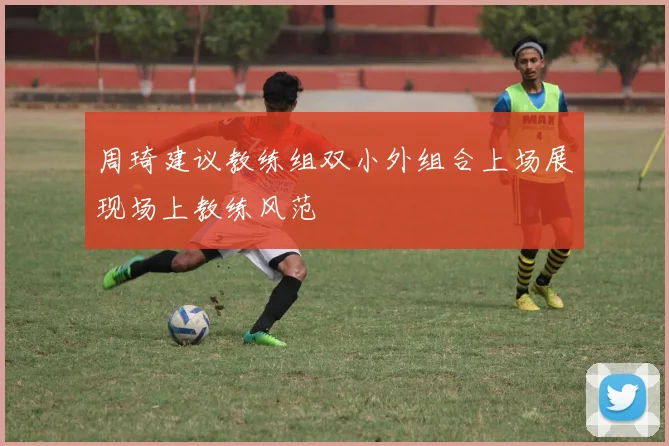周琦建议教练组双小外组合上场展现场上教练风范