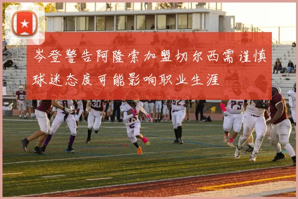 岑登警告阿隆索加盟切尔西需谨慎球迷态度可能影响职业生涯