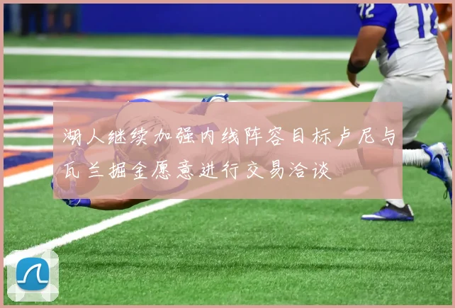 湖人继续加强内线阵容目标卢尼与瓦兰掘金愿意进行交易洽谈