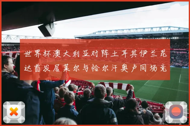 世界杯澳大利亚对阵土耳其伊兰昆达首发居莱尔与恰尔汗奥卢同场竞技
